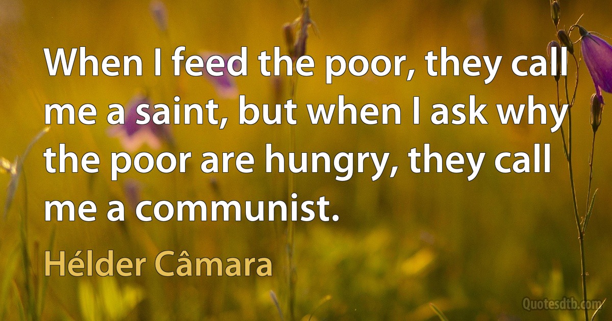 When I feed the poor, they call me a saint, but when I ask why the poor are hungry, they call me a communist. (Hélder Câmara)