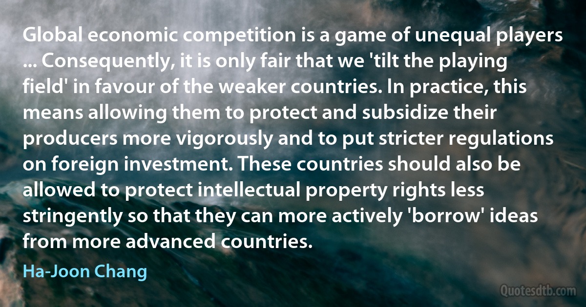 Global economic competition is a game of unequal players ... Consequently, it is only fair that we 'tilt the playing field' in favour of the weaker countries. In practice, this means allowing them to protect and subsidize their producers more vigorously and to put stricter regulations on foreign investment. These countries should also be allowed to protect intellectual property rights less stringently so that they can more actively 'borrow' ideas from more advanced countries. (Ha-Joon Chang)