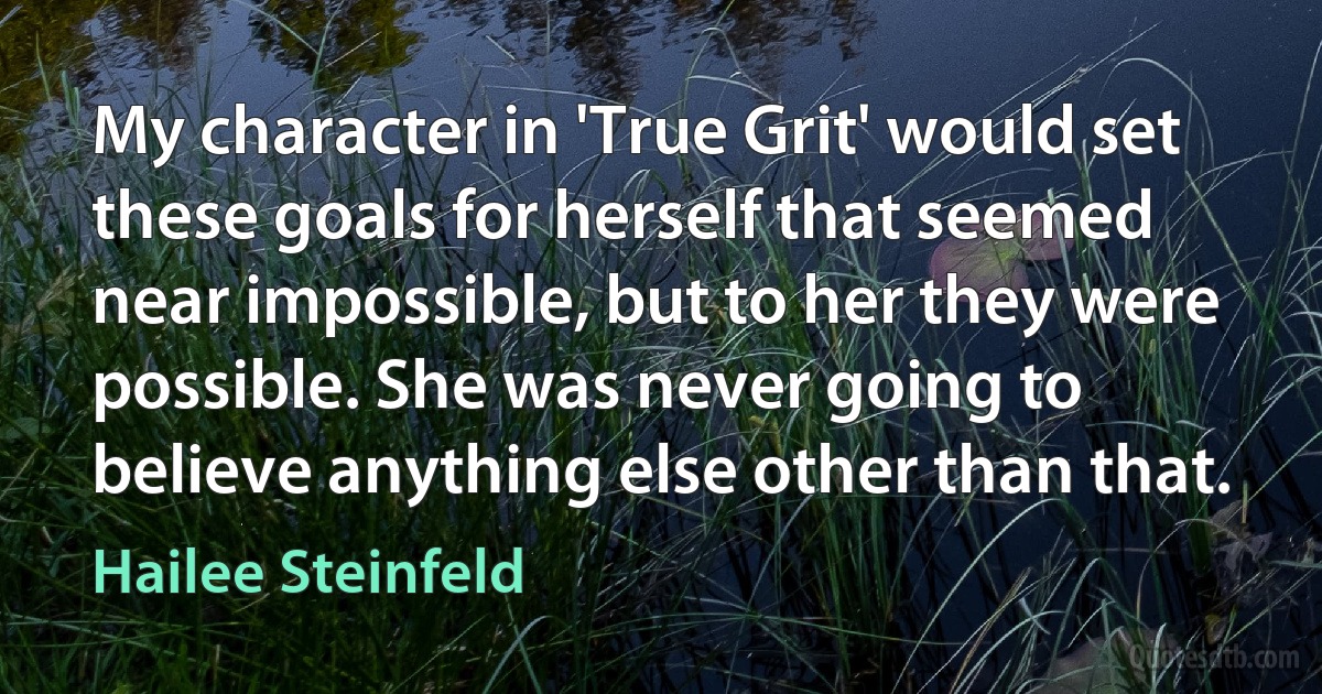 My character in 'True Grit' would set these goals for herself that seemed near impossible, but to her they were possible. She was never going to believe anything else other than that. (Hailee Steinfeld)