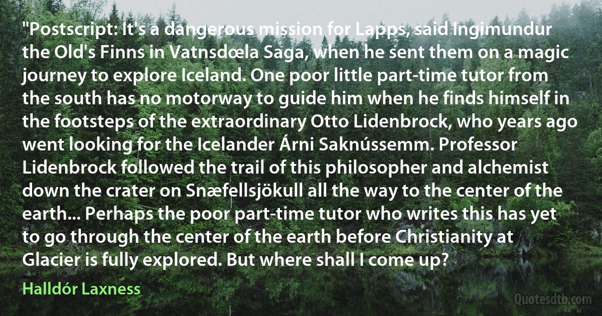 "Postscript: It's a dangerous mission for Lapps, said Ingimundur the Old's Finns in Vatnsdœla Saga, when he sent them on a magic journey to explore Iceland. One poor little part-time tutor from the south has no motorway to guide him when he finds himself in the footsteps of the extraordinary Otto Lidenbrock, who years ago went looking for the Icelander Árni Saknússemm. Professor Lidenbrock followed the trail of this philosopher and alchemist down the crater on Snæfellsjökull all the way to the center of the earth... Perhaps the poor part-time tutor who writes this has yet to go through the center of the earth before Christianity at Glacier is fully explored. But where shall I come up? (Halldór Laxness)