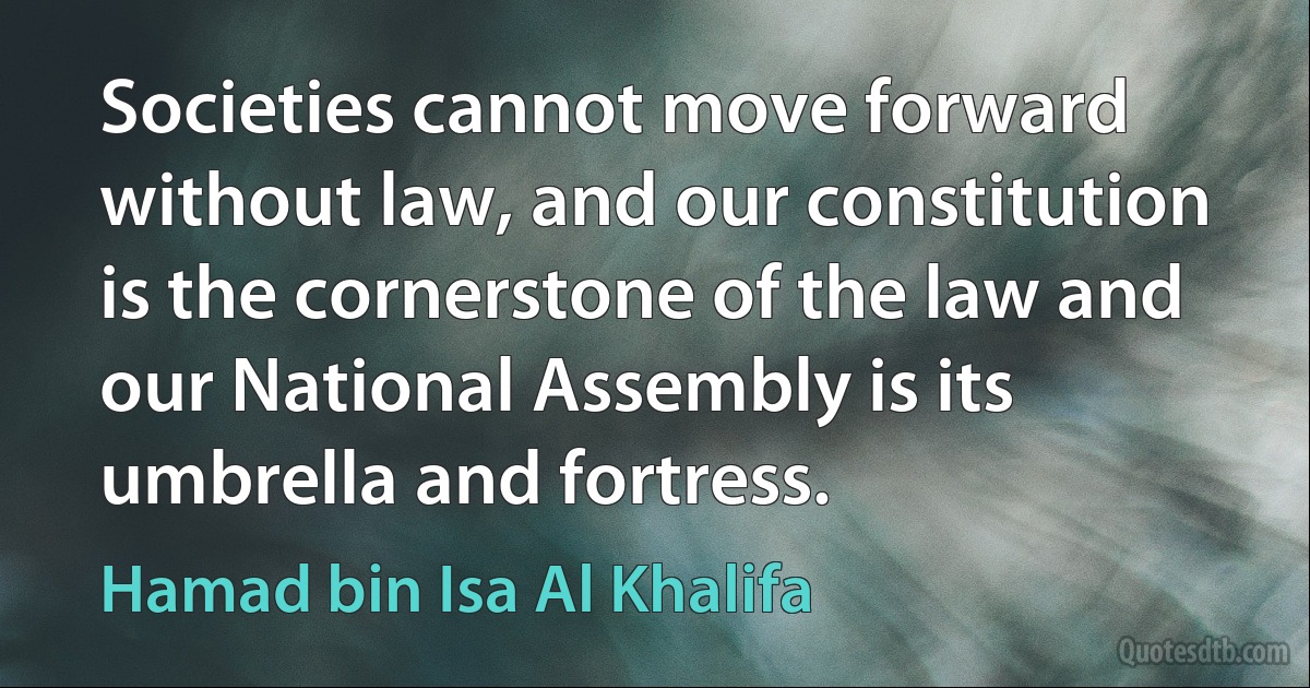 Societies cannot move forward without law, and our constitution is the cornerstone of the law and our National Assembly is its umbrella and fortress. (Hamad bin Isa Al Khalifa)