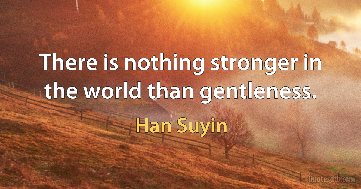 There is nothing stronger in the world than gentleness. (Han Suyin)