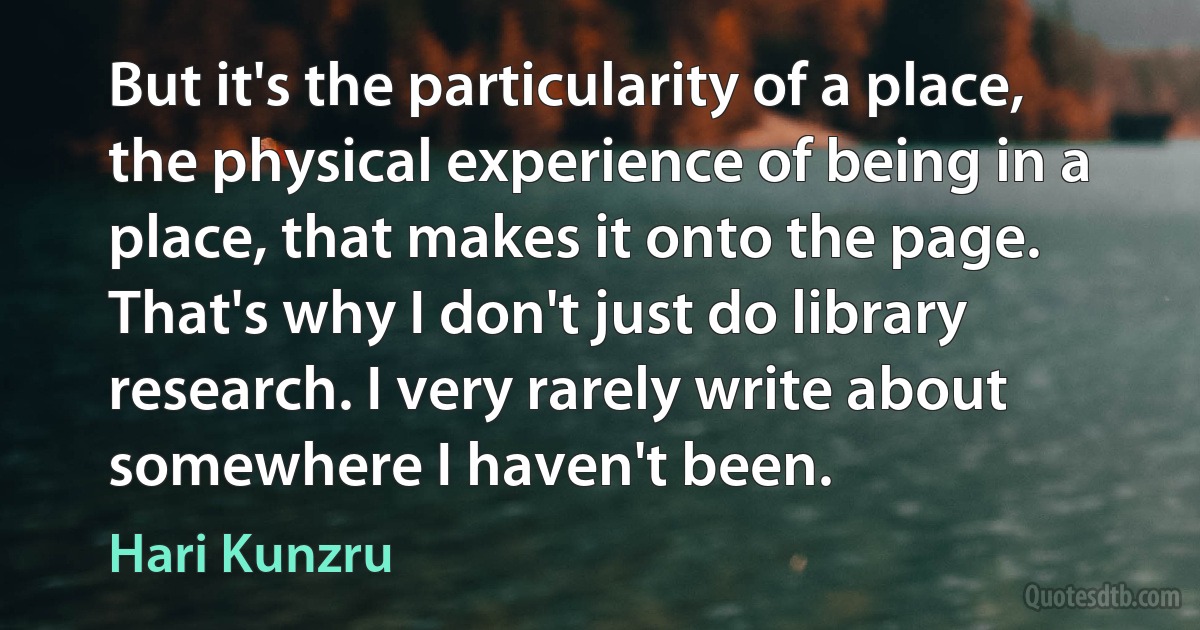 But it's the particularity of a place, the physical experience of being in a place, that makes it onto the page. That's why I don't just do library research. I very rarely write about somewhere I haven't been. (Hari Kunzru)