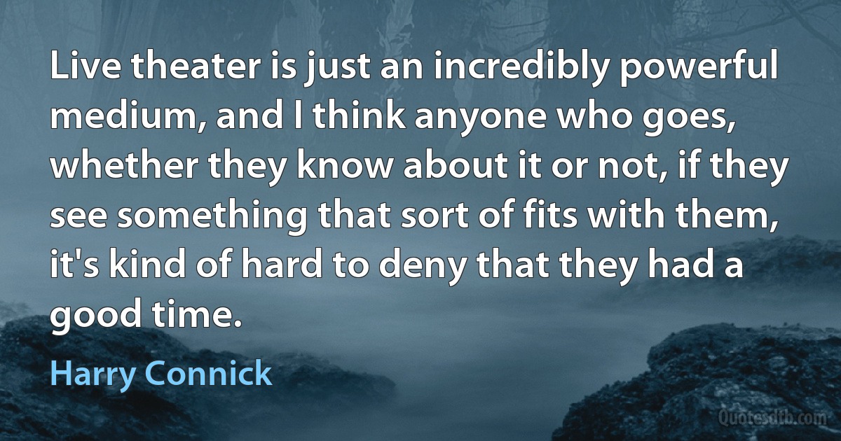 Live theater is just an incredibly powerful medium, and I think anyone who goes, whether they know about it or not, if they see something that sort of fits with them, it's kind of hard to deny that they had a good time. (Harry Connick)