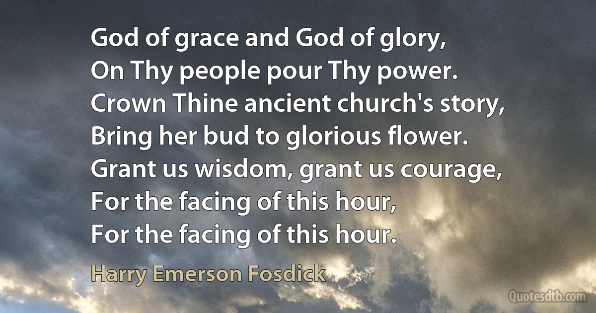 God of grace and God of glory,
On Thy people pour Thy power.
Crown Thine ancient church's story,
Bring her bud to glorious flower.
Grant us wisdom, grant us courage,
For the facing of this hour,
For the facing of this hour. (Harry Emerson Fosdick)