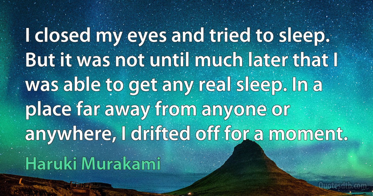 I closed my eyes and tried to sleep. But it was not until much later that I was able to get any real sleep. In a place far away from anyone or anywhere, I drifted off for a moment. (Haruki Murakami)