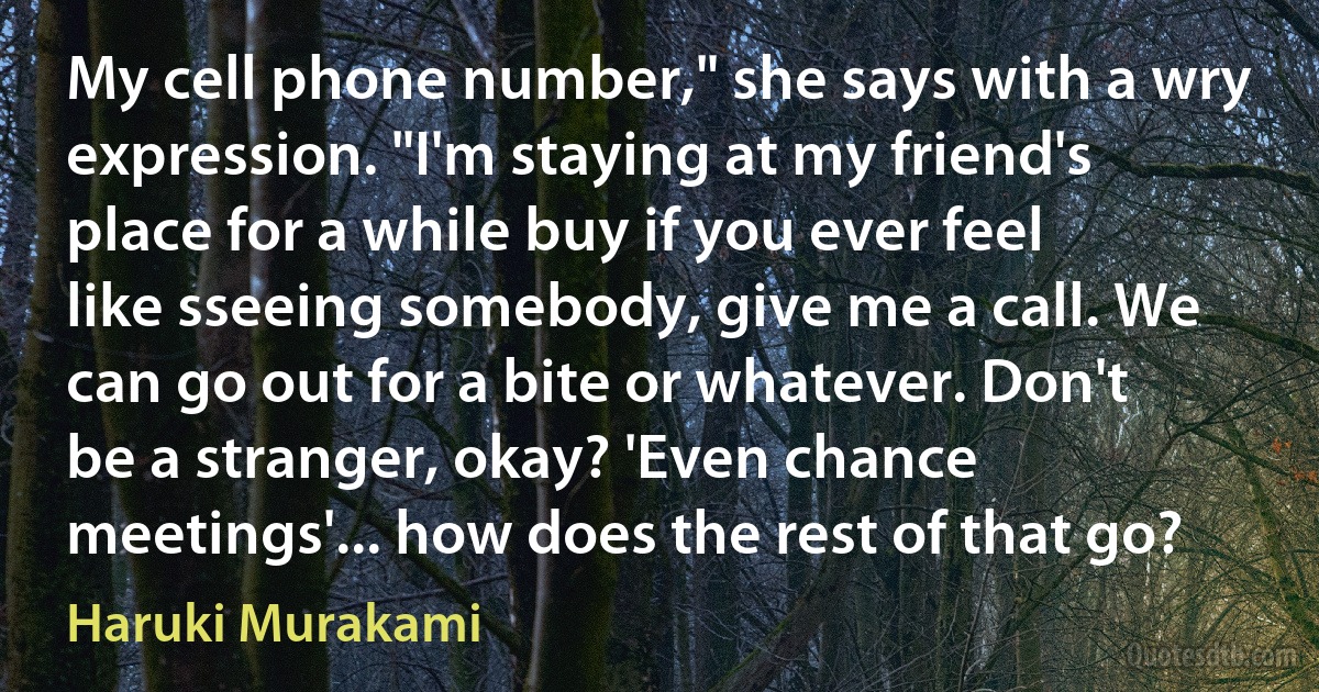 My cell phone number," she says with a wry expression. "I'm staying at my friend's place for a while buy if you ever feel like sseeing somebody, give me a call. We can go out for a bite or whatever. Don't be a stranger, okay? 'Even chance meetings'... how does the rest of that go? (Haruki Murakami)