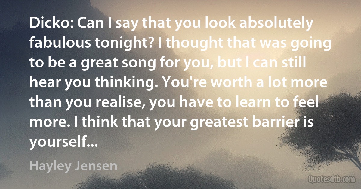 Dicko: Can I say that you look absolutely fabulous tonight? I thought that was going to be a great song for you, but I can still hear you thinking. You're worth a lot more than you realise, you have to learn to feel more. I think that your greatest barrier is yourself... (Hayley Jensen)