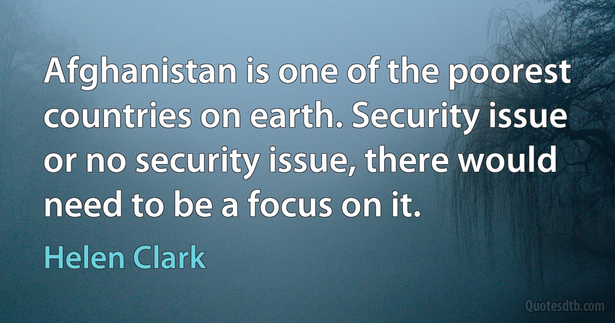 Afghanistan is one of the poorest countries on earth. Security issue or no security issue, there would need to be a focus on it. (Helen Clark)