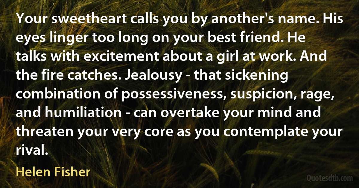 Your sweetheart calls you by another's name. His eyes linger too long on your best friend. He talks with excitement about a girl at work. And the fire catches. Jealousy - that sickening combination of possessiveness, suspicion, rage, and humiliation - can overtake your mind and threaten your very core as you contemplate your rival. (Helen Fisher)