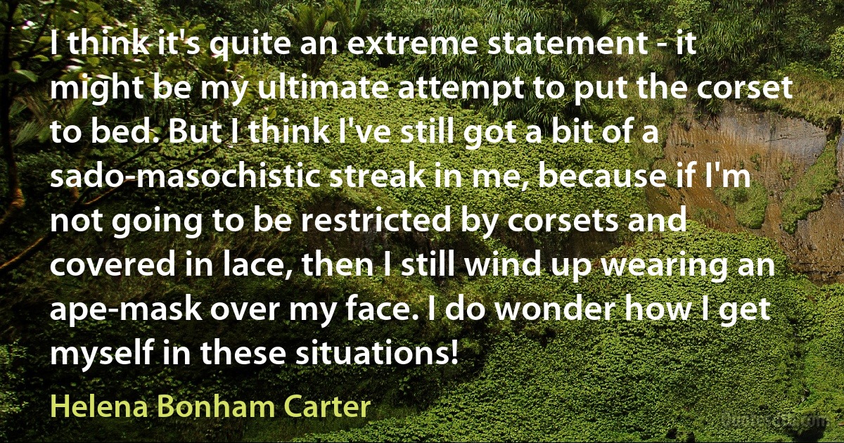 I think it's quite an extreme statement - it might be my ultimate attempt to put the corset to bed. But I think I've still got a bit of a sado-masochistic streak in me, because if I'm not going to be restricted by corsets and covered in lace, then I still wind up wearing an ape-mask over my face. I do wonder how I get myself in these situations! (Helena Bonham Carter)