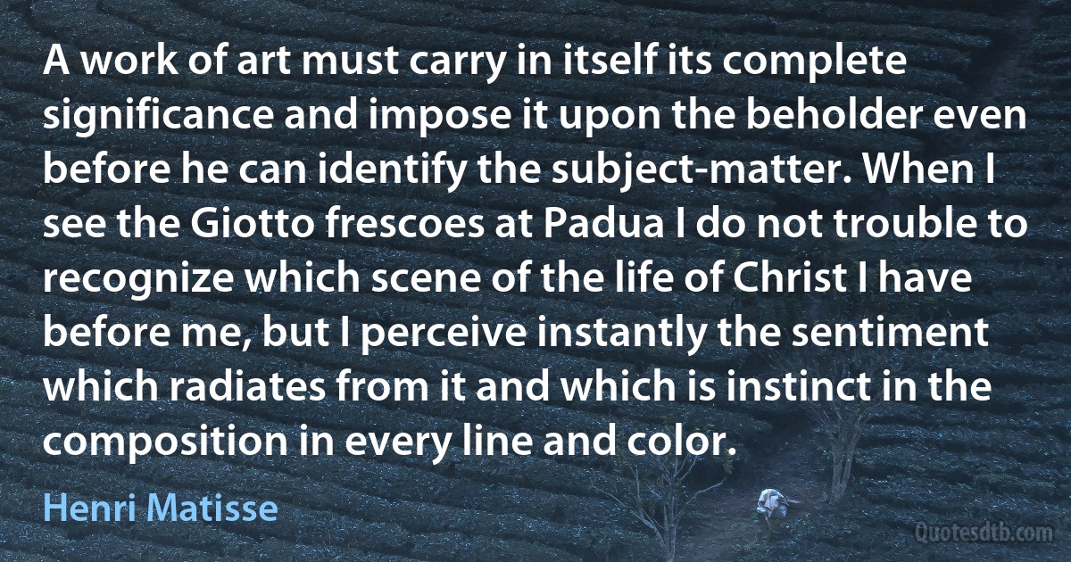 A work of art must carry in itself its complete significance and impose it upon the beholder even before he can identify the subject-matter. When I see the Giotto frescoes at Padua I do not trouble to recognize which scene of the life of Christ I have before me, but I perceive instantly the sentiment which radiates from it and which is instinct in the composition in every line and color. (Henri Matisse)
