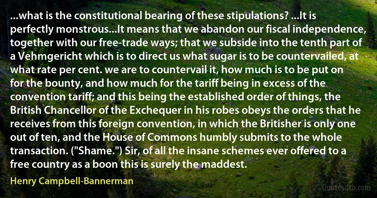 ...what is the constitutional bearing of these stipulations? ...It is perfectly monstrous...It means that we abandon our fiscal independence, together with our free-trade ways; that we subside into the tenth part of a Vehmgericht which is to direct us what sugar is to be countervailed, at what rate per cent. we are to countervail it, how much is to be put on for the bounty, and how much for the tariff being in excess of the convention tariff; and this being the established order of things, the British Chancellor of the Exchequer in his robes obeys the orders that he receives from this foreign convention, in which the Britisher is only one out of ten, and the House of Commons humbly submits to the whole transaction. ("Shame.") Sir, of all the insane schemes ever offered to a free country as a boon this is surely the maddest. (Henry Campbell-Bannerman)