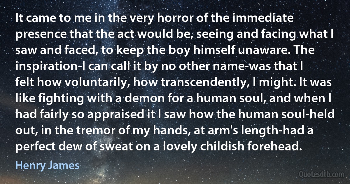 It came to me in the very horror of the immediate presence that the act would be, seeing and facing what I saw and faced, to keep the boy himself unaware. The inspiration-I can call it by no other name-was that I felt how voluntarily, how transcendently, I might. It was like fighting with a demon for a human soul, and when I had fairly so appraised it I saw how the human soul-held out, in the tremor of my hands, at arm's length-had a perfect dew of sweat on a lovely childish forehead. (Henry James)