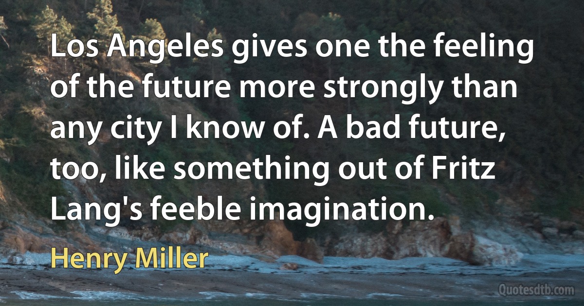 Los Angeles gives one the feeling of the future more strongly than any city I know of. A bad future, too, like something out of Fritz Lang's feeble imagination. (Henry Miller)