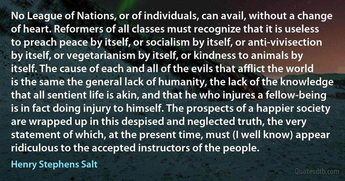 No League of Nations, or of individuals, can avail, without a change of heart. Reformers of all classes must recognize that it is useless to preach peace by itself, or socialism by itself, or anti-vivisection by itself, or vegetarianism by itself, or kindness to animals by itself. The cause of each and all of the evils that afflict the world is the same the general lack of humanity, the lack of the knowledge that all sentient life is akin, and that he who injures a fellow-being is in fact doing injury to himself. The prospects of a happier society are wrapped up in this despised and neglected truth, the very statement of which, at the present time, must (I well know) appear ridiculous to the accepted instructors of the people. (Henry Stephens Salt)