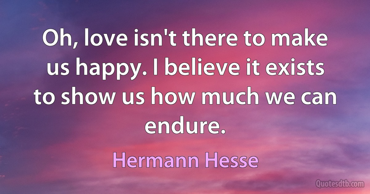 Oh, love isn't there to make us happy. I believe it exists to show us how much we can endure. (Hermann Hesse)