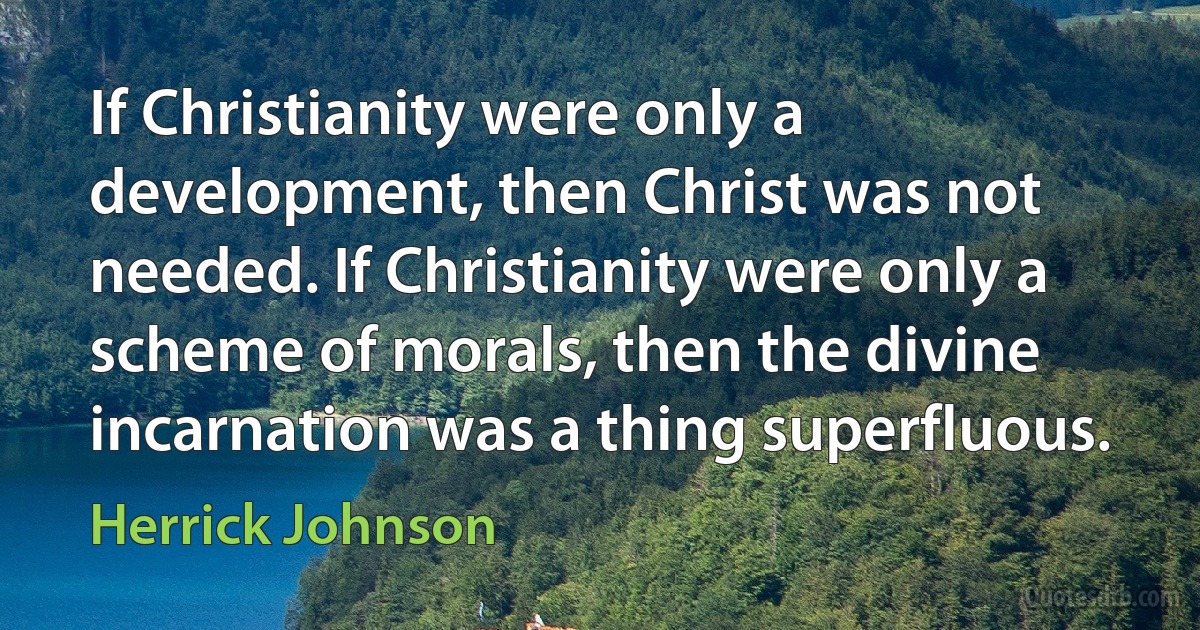 If Christianity were only a development, then Christ was not needed. If Christianity were only a scheme of morals, then the divine incarnation was a thing superfluous. (Herrick Johnson)