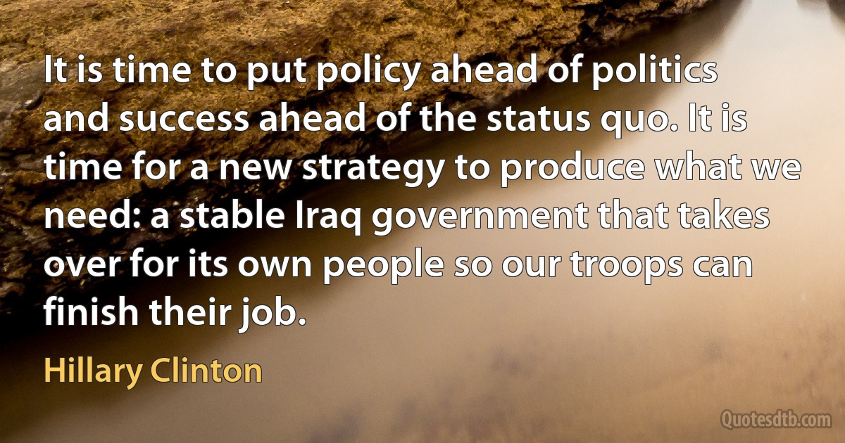 It is time to put policy ahead of politics and success ahead of the status quo. It is time for a new strategy to produce what we need: a stable Iraq government that takes over for its own people so our troops can finish their job. (Hillary Clinton)