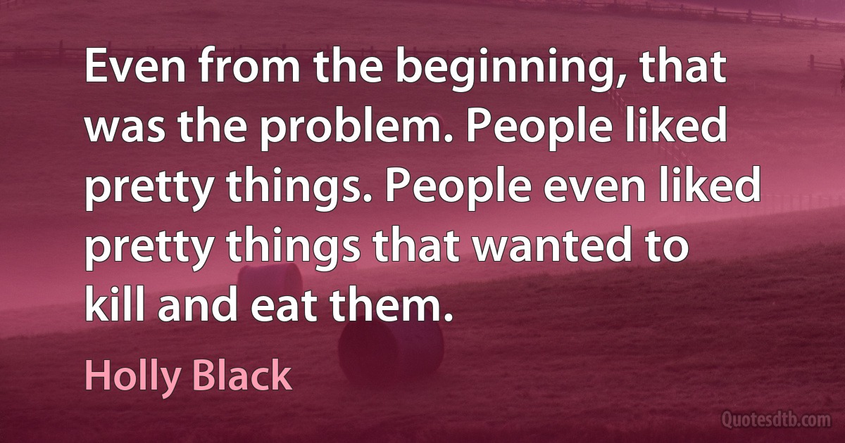 Even from the beginning, that was the problem. People liked pretty things. People even liked pretty things that wanted to kill and eat them. (Holly Black)