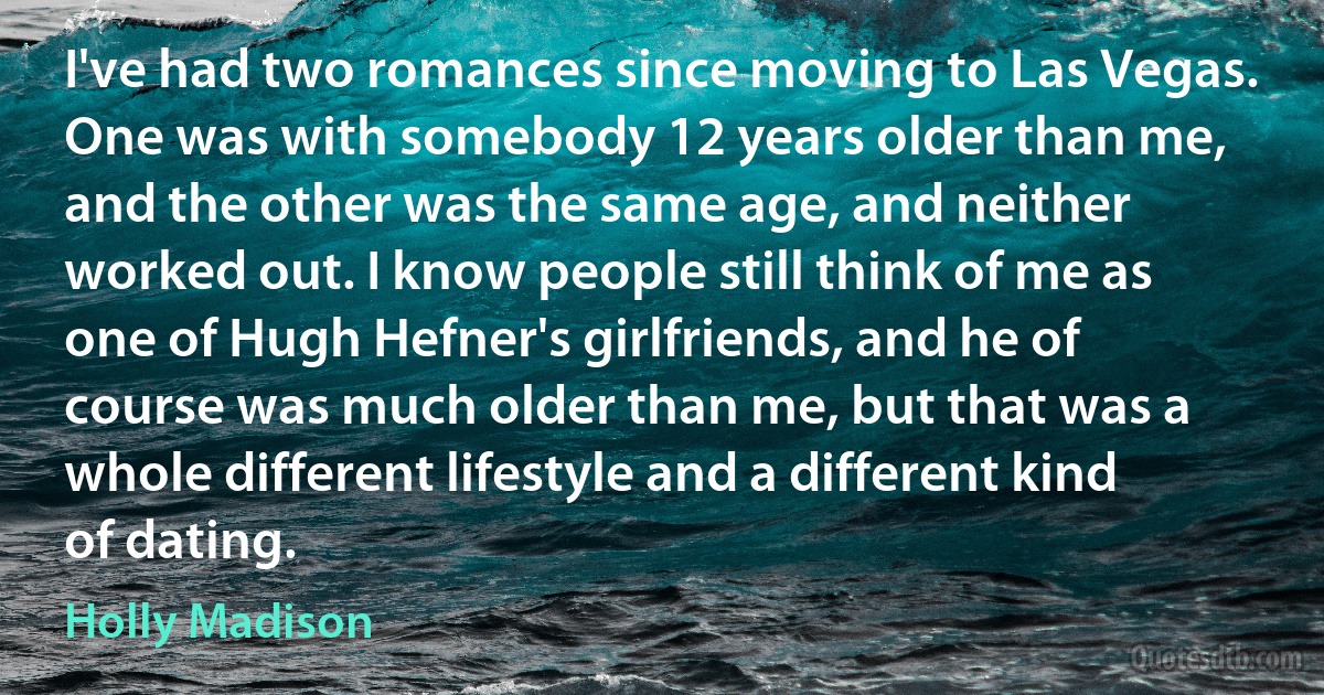 I've had two romances since moving to Las Vegas. One was with somebody 12 years older than me, and the other was the same age, and neither worked out. I know people still think of me as one of Hugh Hefner's girlfriends, and he of course was much older than me, but that was a whole different lifestyle and a different kind of dating. (Holly Madison)