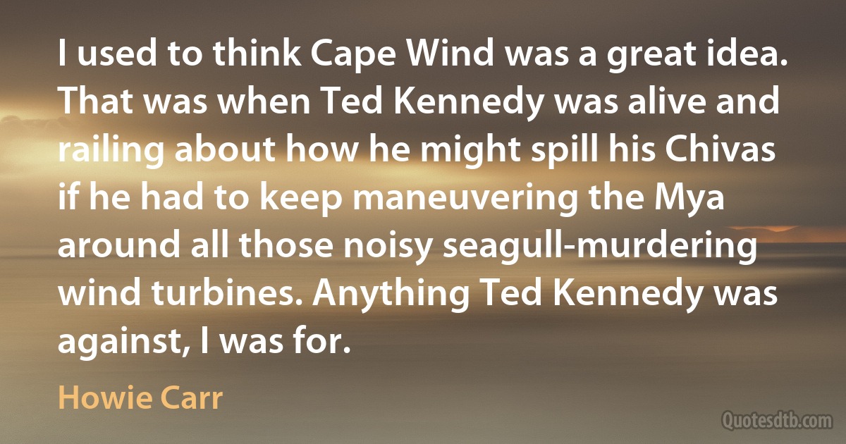 I used to think Cape Wind was a great idea. That was when Ted Kennedy was alive and railing about how he might spill his Chivas if he had to keep maneuvering the Mya around all those noisy seagull-murdering wind turbines. Anything Ted Kennedy was against, I was for. (Howie Carr)