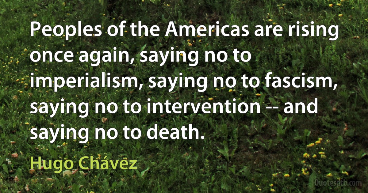 Peoples of the Americas are rising once again, saying no to imperialism, saying no to fascism, saying no to intervention -- and saying no to death. (Hugo Chávez)