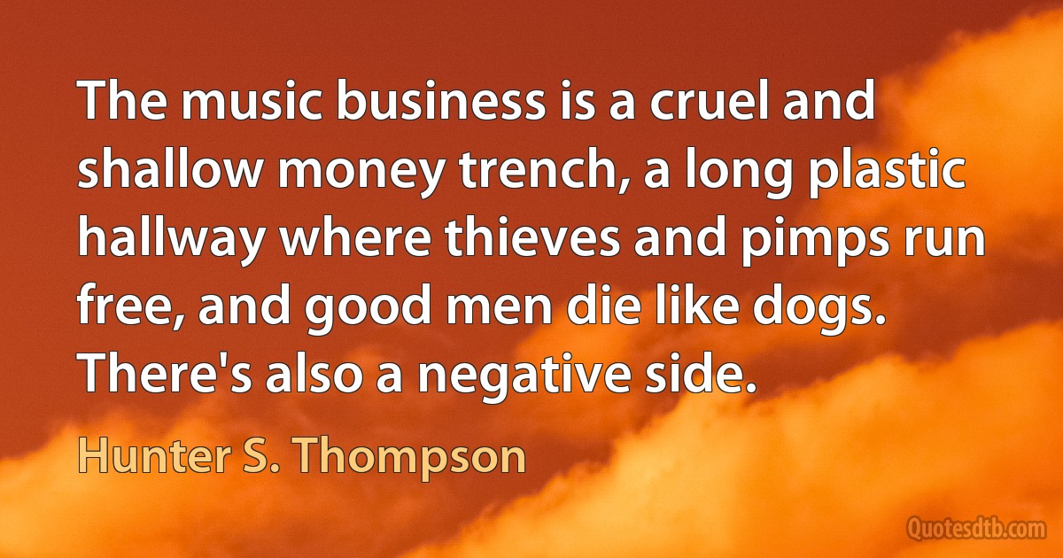 The music business is a cruel and shallow money trench, a long plastic hallway where thieves and pimps run free, and good men die like dogs. There's also a negative side. (Hunter S. Thompson)