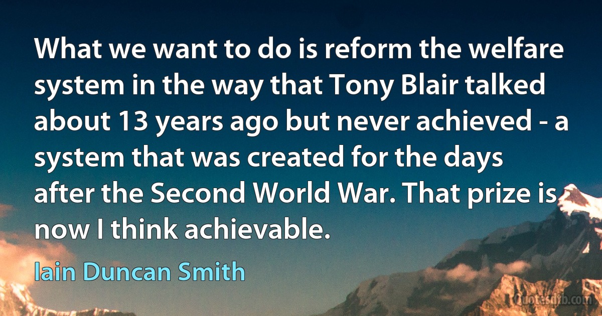 What we want to do is reform the welfare system in the way that Tony Blair talked about 13 years ago but never achieved - a system that was created for the days after the Second World War. That prize is now I think achievable. (Iain Duncan Smith)