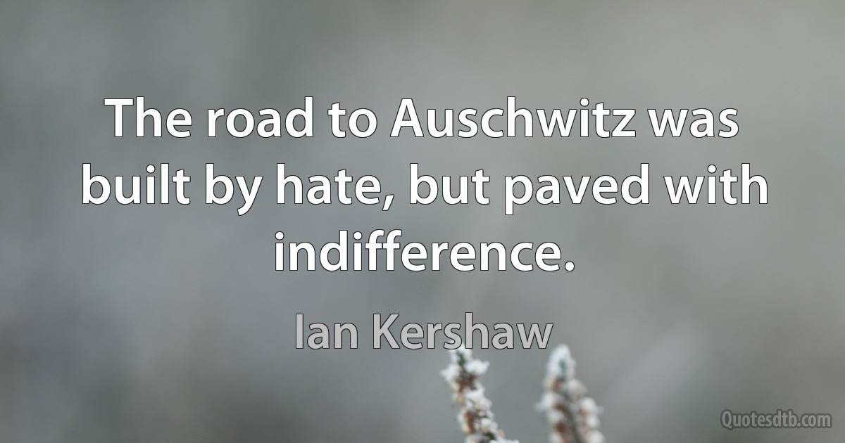 The road to Auschwitz was built by hate, but paved with indifference. (Ian Kershaw)