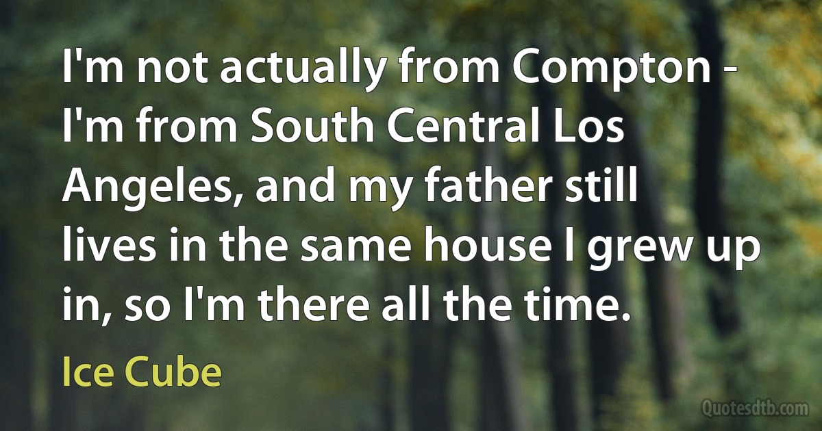 I'm not actually from Compton - I'm from South Central Los Angeles, and my father still lives in the same house I grew up in, so I'm there all the time. (Ice Cube)