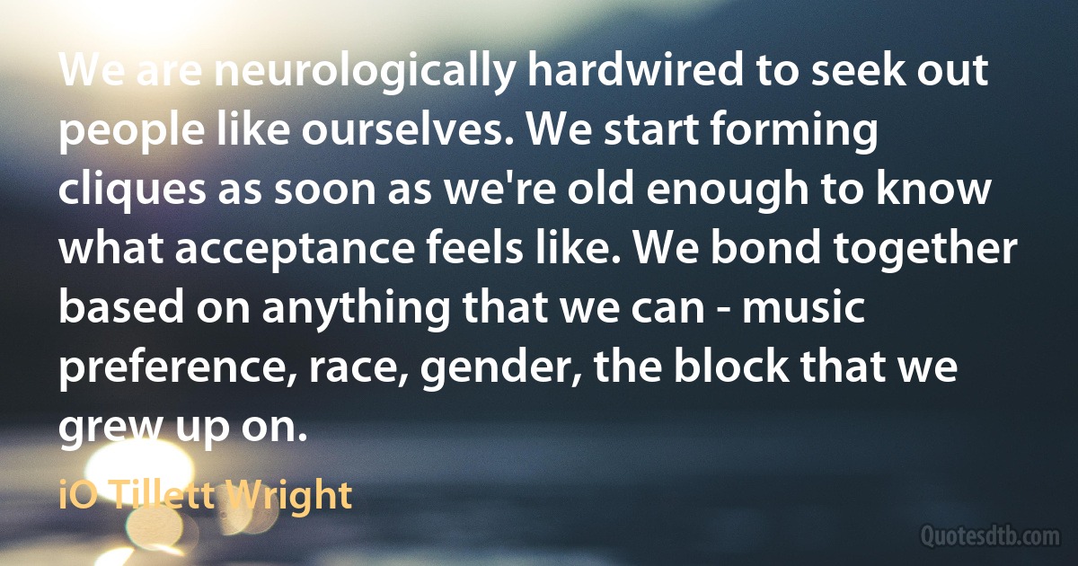 We are neurologically hardwired to seek out people like ourselves. We start forming cliques as soon as we're old enough to know what acceptance feels like. We bond together based on anything that we can - music preference, race, gender, the block that we grew up on. (iO Tillett Wright)