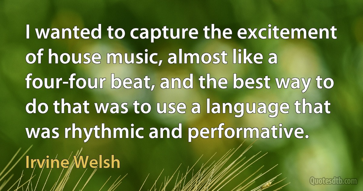 I wanted to capture the excitement of house music, almost like a four-four beat, and the best way to do that was to use a language that was rhythmic and performative. (Irvine Welsh)