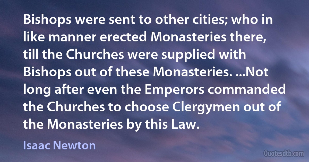 Bishops were sent to other cities; who in like manner erected Monasteries there, till the Churches were supplied with Bishops out of these Monasteries. ...Not long after even the Emperors commanded the Churches to choose Clergymen out of the Monasteries by this Law. (Isaac Newton)