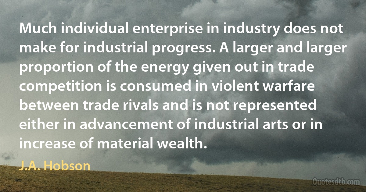 Much individual enterprise in industry does not make for industrial progress. A larger and larger proportion of the energy given out in trade competition is consumed in violent warfare between trade rivals and is not represented either in advancement of industrial arts or in increase of material wealth. (J.A. Hobson)