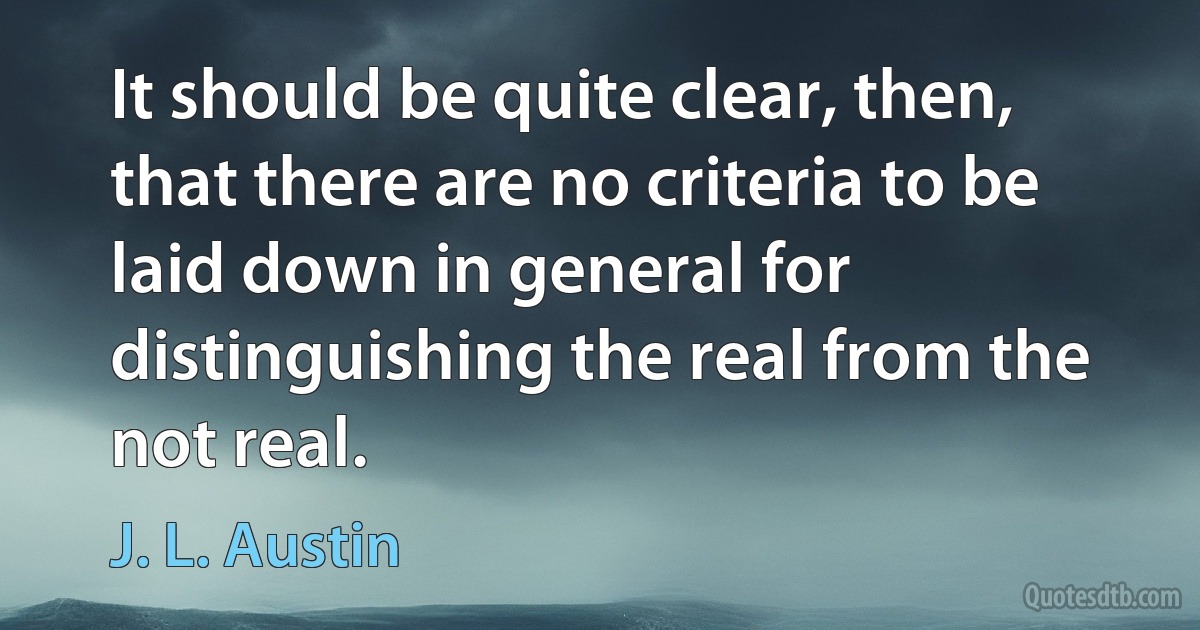 It should be quite clear, then, that there are no criteria to be laid down in general for distinguishing the real from the not real. (J. L. Austin)