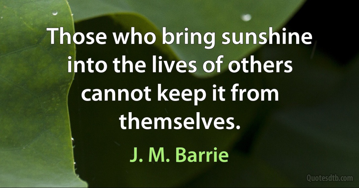 Those who bring sunshine into the lives of others cannot keep it from themselves. (J. M. Barrie)