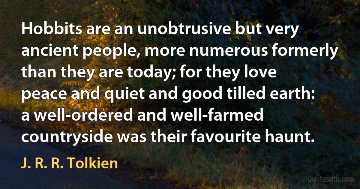 Hobbits are an unobtrusive but very ancient people, more numerous formerly than they are today; for they love peace and quiet and good tilled earth: a well-ordered and well-farmed countryside was their favourite haunt. (J. R. R. Tolkien)