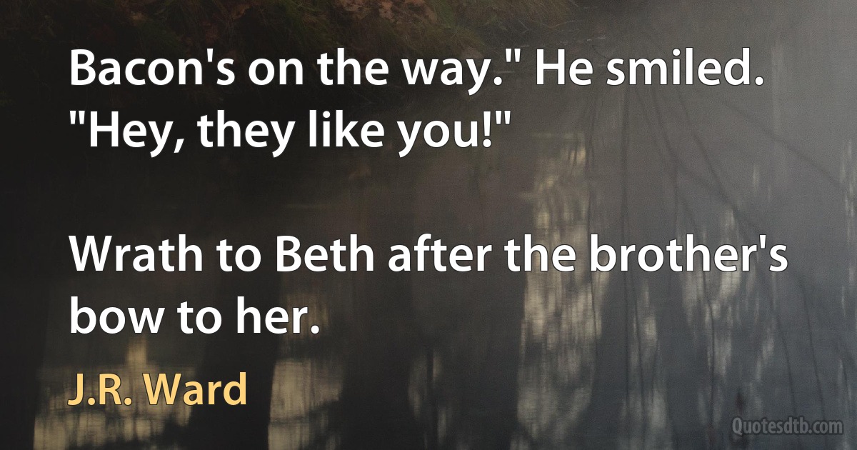 Bacon's on the way." He smiled. "Hey, they like you!"

Wrath to Beth after the brother's bow to her. (J.R. Ward)