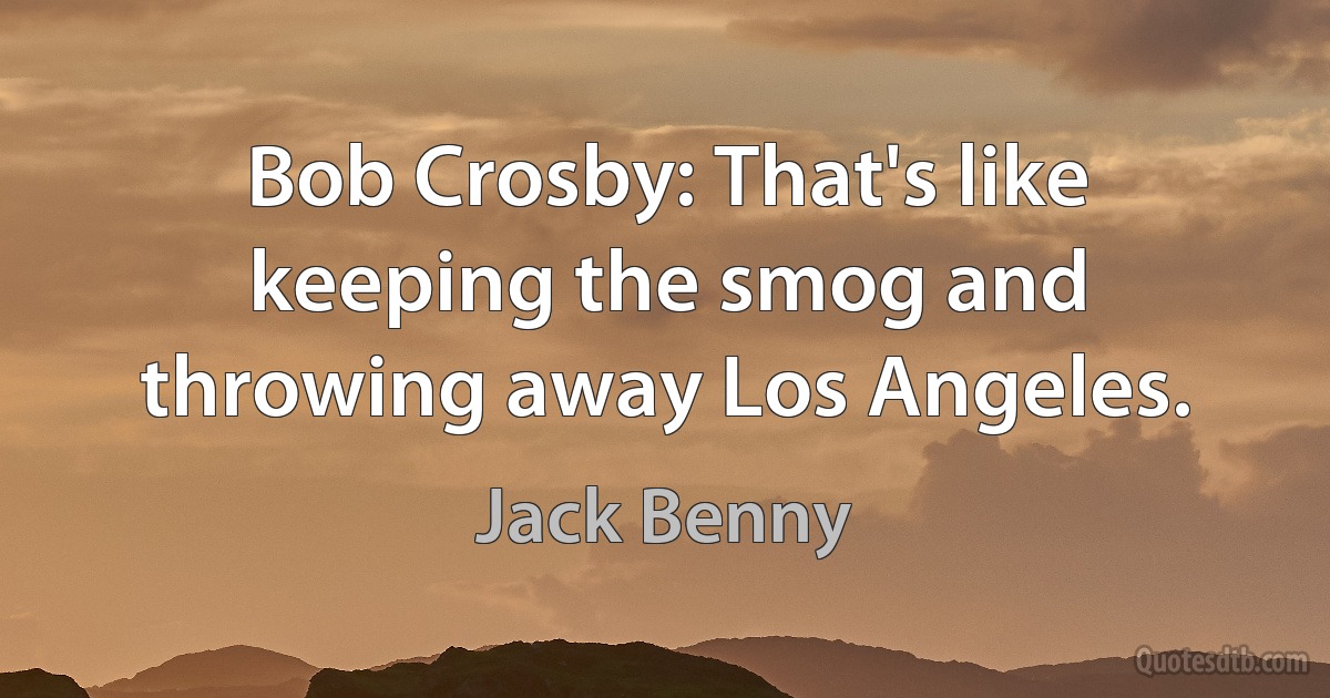 Bob Crosby: That's like keeping the smog and throwing away Los Angeles. (Jack Benny)