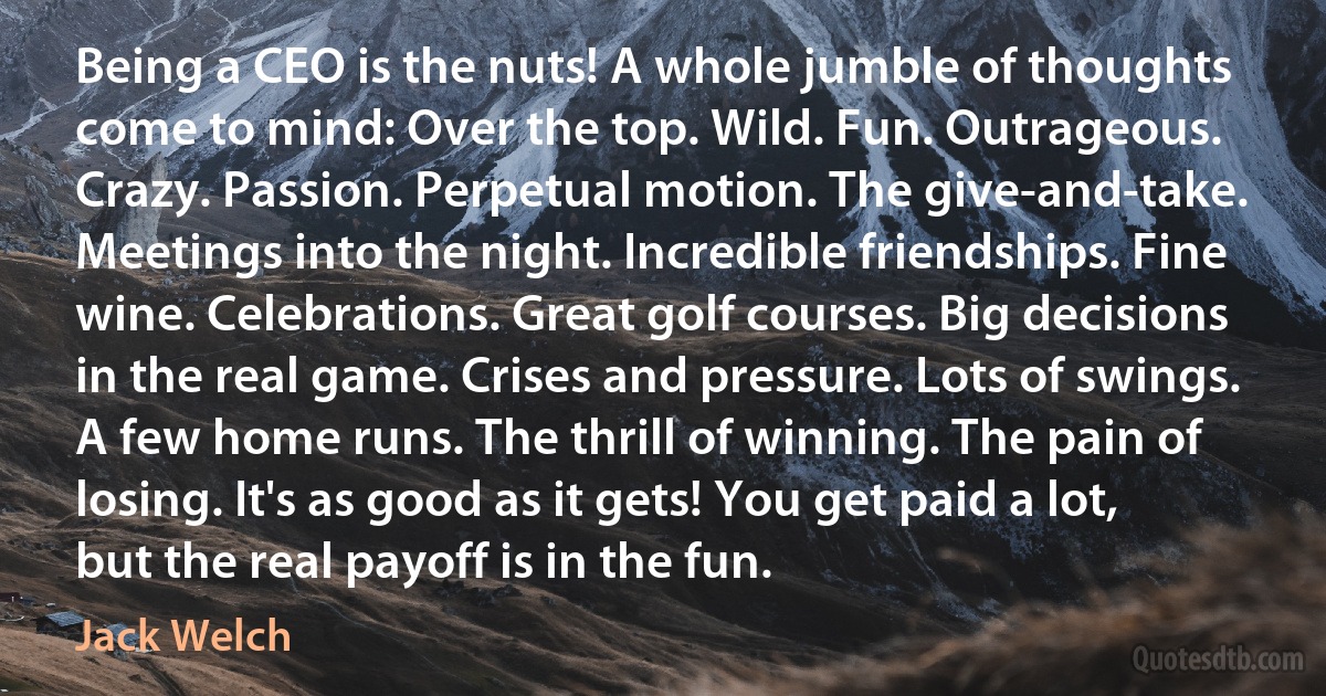 Being a CEO is the nuts! A whole jumble of thoughts come to mind: Over the top. Wild. Fun. Outrageous. Crazy. Passion. Perpetual motion. The give-and-take. Meetings into the night. Incredible friendships. Fine wine. Celebrations. Great golf courses. Big decisions in the real game. Crises and pressure. Lots of swings. A few home runs. The thrill of winning. The pain of losing. It's as good as it gets! You get paid a lot, but the real payoff is in the fun. (Jack Welch)