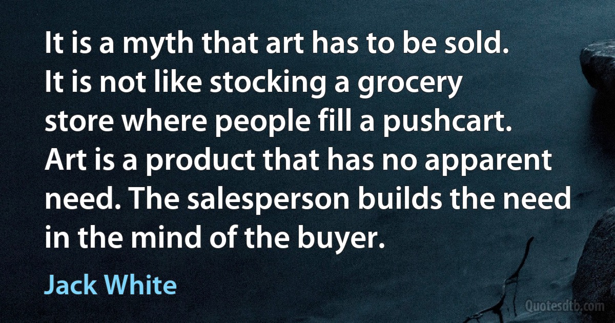 It is a myth that art has to be sold. It is not like stocking a grocery store where people fill a pushcart. Art is a product that has no apparent need. The salesperson builds the need in the mind of the buyer. (Jack White)