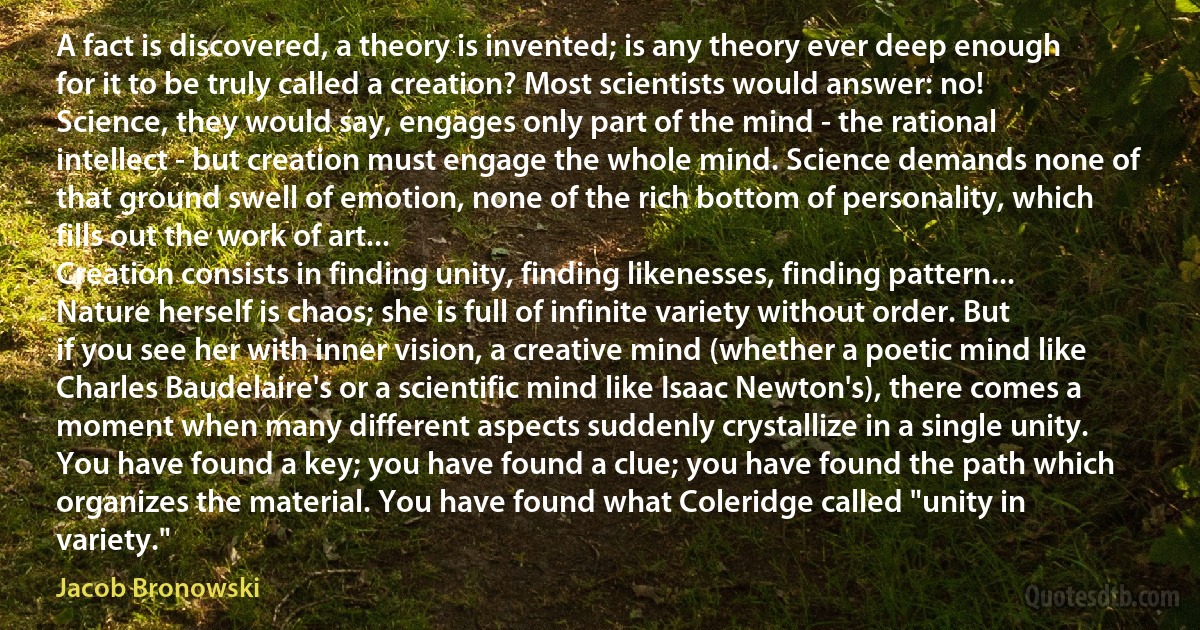 A fact is discovered, a theory is invented; is any theory ever deep enough for it to be truly called a creation? Most scientists would answer: no! Science, they would say, engages only part of the mind - the rational intellect - but creation must engage the whole mind. Science demands none of that ground swell of emotion, none of the rich bottom of personality, which fills out the work of art...
Creation consists in finding unity, finding likenesses, finding pattern...
Nature herself is chaos; she is full of infinite variety without order. But if you see her with inner vision, a creative mind (whether a poetic mind like Charles Baudelaire's or a scientific mind like Isaac Newton's), there comes a moment when many different aspects suddenly crystallize in a single unity. You have found a key; you have found a clue; you have found the path which organizes the material. You have found what Coleridge called "unity in variety." (Jacob Bronowski)