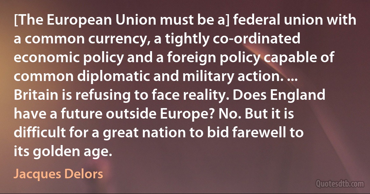 [The European Union must be a] federal union with a common currency, a tightly co-ordinated economic policy and a foreign policy capable of common diplomatic and military action. ... Britain is refusing to face reality. Does England have a future outside Europe? No. But it is difficult for a great nation to bid farewell to its golden age. (Jacques Delors)