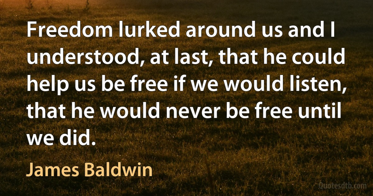 Freedom lurked around us and I understood, at last, that he could help us be free if we would listen, that he would never be free until we did. (James Baldwin)