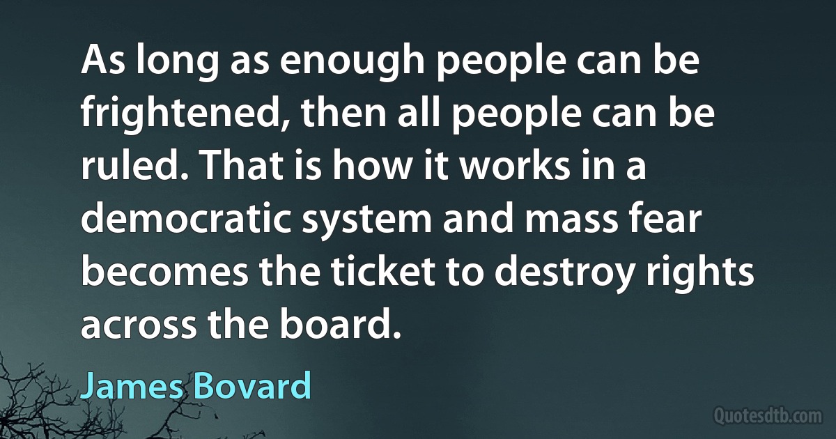 As long as enough people can be frightened, then all people can be ruled. That is how it works in a democratic system and mass fear becomes the ticket to destroy rights across the board. (James Bovard)