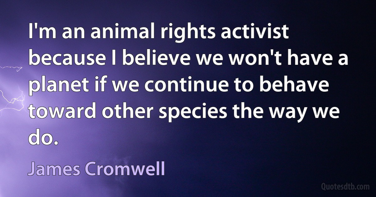 I'm an animal rights activist because I believe we won't have a planet if we continue to behave toward other species the way we do. (James Cromwell)