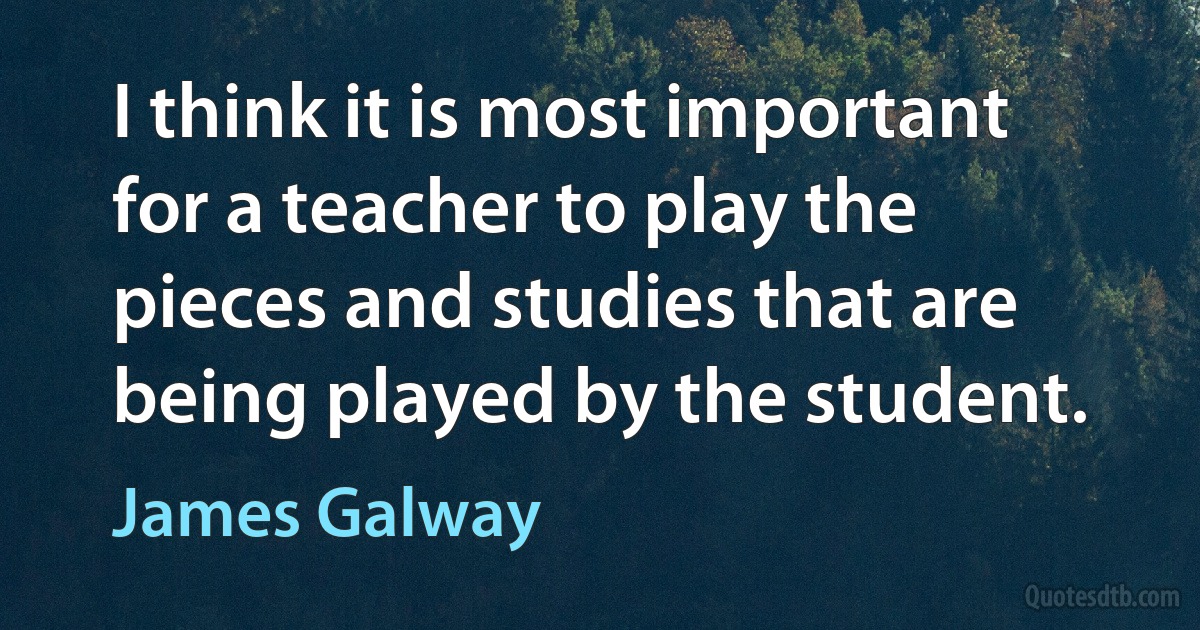 I think it is most important for a teacher to play the pieces and studies that are being played by the student. (James Galway)