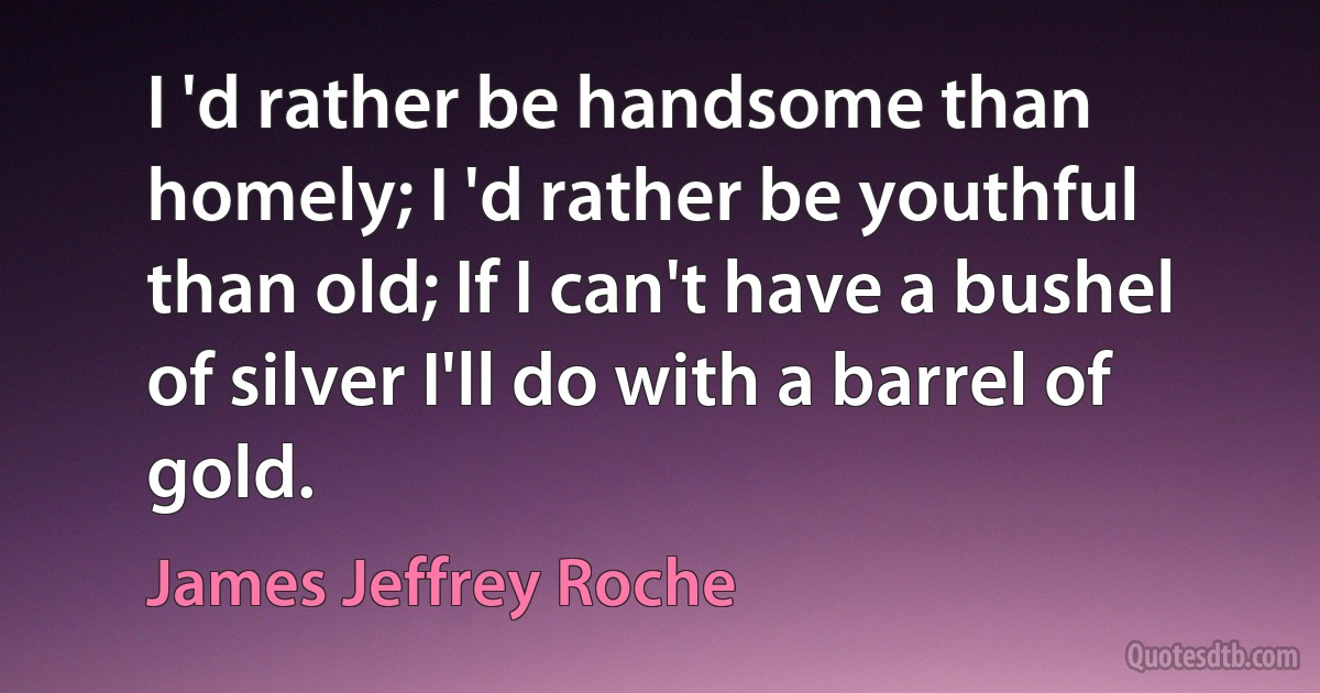 I 'd rather be handsome than homely; I 'd rather be youthful than old; If I can't have a bushel of silver I'll do with a barrel of gold. (James Jeffrey Roche)