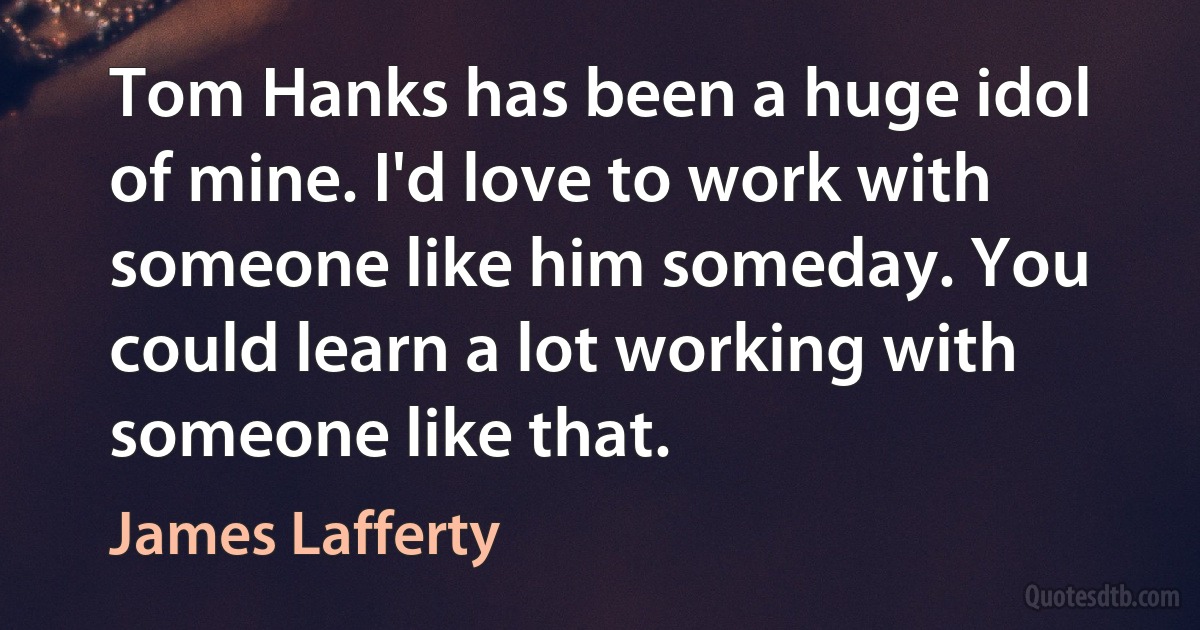 Tom Hanks has been a huge idol of mine. I'd love to work with someone like him someday. You could learn a lot working with someone like that. (James Lafferty)